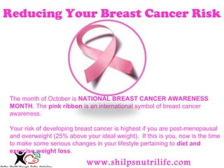 Reducing Your Breast Cancer Risk 
The month of October is NATIONAL BREAST CANCER AWARENESS 
MONTH. The pink ribbon is an international symbol of breast cancer 
awareness. 
Your risk of developing breast cancer is highest if you are post-menopausal 
and overweight (25% above your ideal weight). If this is you, now is the time 
to make some serious changes in your lifestyle pertaining to diet and 
exercise weight loss. 
www.shilpsnutrilife.com 
 
