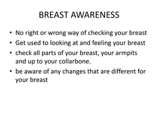 BREAST AWARENESS
• No right or wrong way of checking your breast
• Get used to looking at and feeling your breast
• check all parts of your breast, your armpits
and up to your collarbone.
• be aware of any changes that are different for
your breast
 