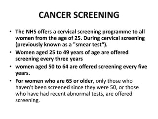 CANCER SCREENING
• The NHS offers a cervical screening programme to all
women from the age of 25. During cervical screening
(previously known as a "smear test“).
• Women aged 25 to 49 years of age are offered
screening every three years
• women aged 50 to 64 are offered screening every five
years.
• For women who are 65 or older, only those who
haven't been screened since they were 50, or those
who have had recent abnormal tests, are offered
screening.
 