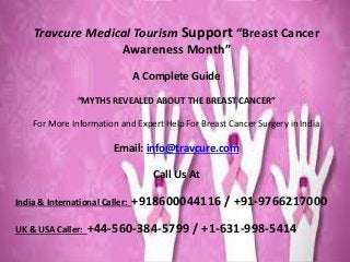Travcure Medical Tourism Support “Breast Cancer
Awareness Month”
A Complete Guide
“MYTHS REVEALED ABOUT THE BREAST CANCER”
For More Information and Expert Help For Breast Cancer Surgery in India
Email: info@travcure.com
Call Us At
India & International Caller: +918600044116 / +91-9766217000
UK & USA Caller: +44-560-384-5799 / +1-631-998-5414
 