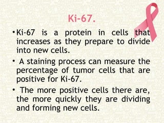 Ki-67.
•Ki-67 is a protein in cells that
increases as they prepare to divide
into new cells.
• A staining process can measure the
percentage of tumor cells that are
positive for Ki-67.
• The more positive cells there are,
the more quickly they are dividing
and forming new cells.
 