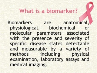 What is a biomarker?
Biomarkers are anatomical,
physiological, biochemical or
molecular parameters associated
with the presence and severity of
specific disease states detectable
and measurable by a variety of
methods including physical
examination, laboratory assays and
medical imaging.
 