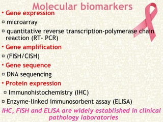 Molecular biomarkers• Gene expression
 microarray
 quantitative reverse transcription-polymerase chain
reaction (RT- PCR)
• Gene amplification
 (FISH/CISH)
• Gene sequence
 DNA sequencing
• Protein expression
 Immunohistochemistry (IHC)
 Enzyme-linked immunosorbent assay (ELISA)
IHC, FISH and ELISA are widely established in clinical
pathology laboratories
 