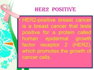 HER2 POSITIVE
• HER2-positive breast cancer
is a breast cancer that tests
positive for a protein called
human epidermal growth
factor receptor 2 (HER2),
which promotes the growth of
cancer cells.
 
