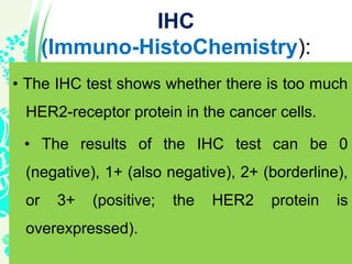 IHC
(Immuno-HistoChemistry):
• The IHC test shows whether there is too much
HER2-receptor protein in the cancer cells.
• The results of the IHC test can be 0
(negative), 1+ (also negative), 2+ (borderline),
or 3+ (positive; the HER2 protein is
overexpressed).
 