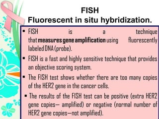 FISH
Fluorescent in situ hybridization.
• FISH is a technique
that measures gene amplification using fluorescently
labeled DNA (probe).
• FISH is a fast and highly sensitive technique that provides
an objective scoring system.
• The FISH test shows whether there are too many copies
of the HER2 gene in the cancer cells.
• The results of the FISH test can be positive (extra HER2
gene copies— amplified) or negative (normal number of
HER2 gene copies—not amplified).
 