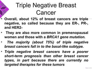 Triple Negative Breast
Cancer
• Overall, about 12% of breast cancers are triple
negative, so called because they are ER-, PR-,
and HER2-
• They are also more common in premenopausal
women and those with a BRCA1 gene mutation.
• The majority (about 75%) of triple negative
breast cancers fall in to the basal-like subtype.
• Triple negative breast cancers have a poorer
short-term prognosis than other breast cancer
types, in part because there are currently no
targeted therapies for these tumors
 