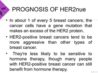 PROGNOSIS OF HER2nue
• In about 1 of every 5 breast cancers, the
cancer cells have a gene mutation that
makes an excess of the HER2 protein.
• HER2-positive breast cancers tend to be
more aggressive than other types of
breast cancer.
• They're less likely to be sensitive to
hormone therapy, though many people
with HER2-positive breast cancer can still
benefit from hormone therapy.
 