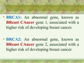 • BRCA1: An abnormal gene, known as
BReast CAncer gene 1, associated with a
higher risk of developing breast cancer.
• BRCA2: An abnormal gene, known as
BReast CAncer gene 2, associated with a
higher risk of developing breast cancer.
 