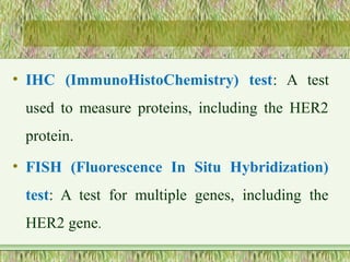 • IHC (ImmunoHistoChemistry) test: A test
used to measure proteins, including the HER2
protein.
• FISH (Fluorescence In Situ Hybridization)
test: A test for multiple genes, including the
HER2 gene.
 