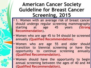 American Cancer Society
Guideline for Breast Cancer
Screening, 2015
• 1. Women with an average risk of breast cancer
should undergo regular screening mammography
starting at age 45 years (Strong
Recommendation).
• Women who are age 45 to 54 should be screened
annually (Qualified Recommendation).
• Women who are age 55 and older should
transition to biennial screening or have the
opportunity to continue screening annually
(Qualified Recommendation).
• Women should have the opportunity to begin
annual screening between the ages of 40 and 44
(Qualified Recommendation).
 
