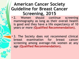 American Cancer Society
Guideline for Breast Cancer
Screening, 2015
• 2. Women should continue screening
mammography as long as their overall health
is good and they have a life expectancy of 10
years or more (Qualified Recommendation).
• 3. The Society does not recommend clinical
breast examination for breast cancer
screening among average-risk women at any
age (Qualified Recommendation).
 