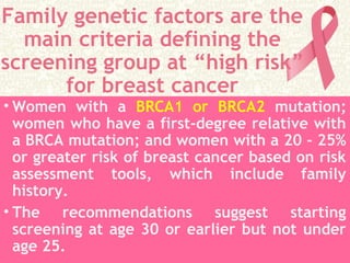 Family genetic factors are the
main criteria defining the
screening group at “high risk”
for breast cancer
• Women with a BRCA1 or BRCA2 mutation;
women who have a first-degree relative with
a BRCA mutation; and women with a 20 - 25%
or greater risk of breast cancer based on risk
assessment tools, which include family
history.
• The recommendations suggest starting
screening at age 30 or earlier but not under
age 25.
 