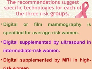 The recommendations suggest
specific technologies for each of
the three risk groups.
•Digital or film mammography is
specified for average-risk women.
•Digital supplemented by ultrasound in
intermediate-risk women.
•Digital supplemented by MRI in high-
 