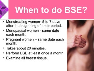 When to do BSE?
• Menstruating women- 5 to 7 days
after the beginning of their period.
• Menopausal women - same date
each month.
• Pregnant women – same date each
month.
• Takes about 20 minutes.
• Perform BSE at least once a month.
• Examine all breast tissue.
 