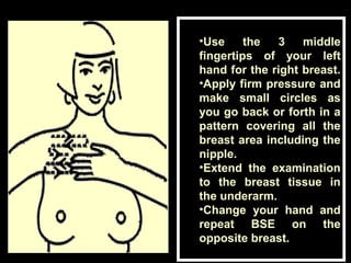•Use the 3 middle
fingertips of your left
hand for the right breast.
•Apply firm pressure and
make small circles as
you go back or forth in a
pattern covering all the
breast area including the
nipple.
•Extend the examination
to the breast tissue in
the underarm.
•Change your hand and
repeat BSE on the
opposite breast.
 