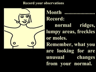 Month .......................
Record:
normal ridges,
lumpy areas, freckles
or moles.
Remember, what you
are looking for are
unusual changes
from your normal.
Record your observations
 