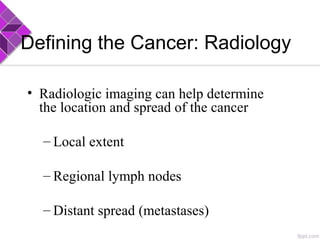 Defining the Cancer: Radiology
• Radiologic imaging can help determine
the location and spread of the cancer
– Local extent
– Regional lymph nodes
– Distant spread (metastases)
 