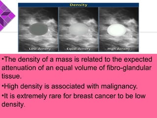 •The density of a mass is related to the expected
attenuation of an equal volume of fibro-glandular
tissue.
•High density is associated with malignancy.
•It is extremely rare for breast cancer to be low
density.
 