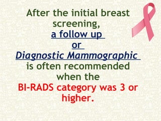 After the initial breast
screening,
a follow up
or
Diagnostic Mammographic
is often recommended
when the
BI-RADS category was 3 or
higher.
 