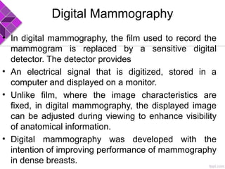 Digital Mammography
• In digital mammography, the film used to record the
mammogram is replaced by a sensitive digital
detector. The detector provides
• An electrical signal that is digitized, stored in a
computer and displayed on a monitor.
• Unlike film, where the image characteristics are
fixed, in digital mammography, the displayed image
can be adjusted during viewing to enhance visibility
of anatomical information.
• Digital mammography was developed with the
intention of improving performance of mammography
in dense breasts.
 