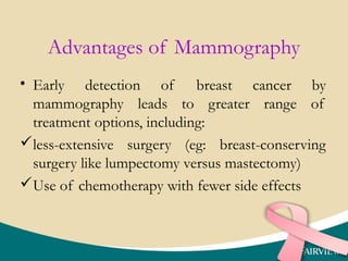 Advantages of Mammography
• Early detection of breast cancer by
mammography leads to greater range of
treatment options, including:
less-extensive surgery (eg: breast-conserving
surgery like lumpectomy versus mastectomy)
Use of chemotherapy with fewer side effects
 