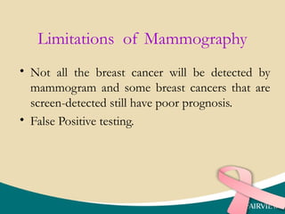Limitations of Mammography
• Not all the breast cancer will be detected by
mammogram and some breast cancers that are
screen-detected still have poor prognosis.
• False Positive testing.
 