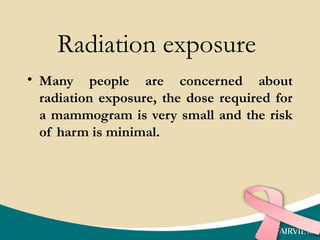 Radiation exposure
• Many people are concerned about
radiation exposure, the dose required for
a mammogram is very small and the risk
of harm is minimal.
 