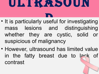 ULtRAsOUn
d• It is particularly useful for investigating
mass lesions and distinguishing
whether they are cystic, solid or
suspicious of malignancy
• However, ultrasound has limited value
in the fatty breast due to lack of
contrast
 