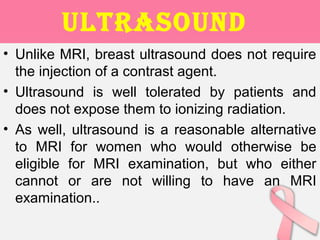 ULtRAsOUnd
• Unlike MRI, breast ultrasound does not require
the injection of a contrast agent.
• Ultrasound is well tolerated by patients and
does not expose them to ionizing radiation.
• As well, ultrasound is a reasonable alternative
to MRI for women who would otherwise be
eligible for MRI examination, but who either
cannot or are not willing to have an MRI
examination..
 