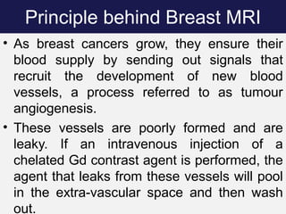 Principle behind Breast MRI
• As breast cancers grow, they ensure their
blood supply by sending out signals that
recruit the development of new blood
vessels, a process referred to as tumour
angiogenesis.
• These vessels are poorly formed and are
leaky. If an intravenous injection of a
chelated Gd contrast agent is performed, the
agent that leaks from these vessels will pool
in the extra-vascular space and then wash
out.
 