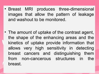 • Breast MRI produces three-dimensional
images that allow the pattern of leakage
and washout to be monitored.
• The amount of uptake of the contrast agent,
the shape of the enhancing areas and the
kinetics of uptake provide information that
allows very high sensitivity in detecting
breast cancers and distinguishing them
from non-cancerous structures in the
breast.
 