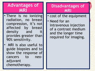 Advantages of
MRI
• There is no ionizing
radiation, no breast
compression, it’s not
affected by breast
density and it
provides greater than
90% sensitivity.
• MRI is also useful to
guide biopsies and to
show the response of
cancers to neo-
adjuvant
chemotherapy.
Disadvantages of
MRI
• cost of the equipment
• Need for an
intravenous injection
of a contrast medium
and the longer time
required for imaging.
 
