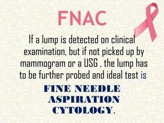 FNAC
If a lump is detected on clinical
examination, but if not picked up by
mammogram or a USG , the lump has
to be further probed and ideal test is
FINE NEEDLE
ASPIRATION
CYTOLOGY.
 