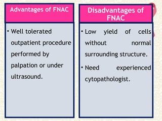 Advantages of FNAC
• Well tolerated
outpatient procedure
performed by
palpation or under
ultrasound.
Disadvantages of
FNAC
• Low yield of cells
without normal
surrounding structure.
• Need experienced
cytopathologist.
 