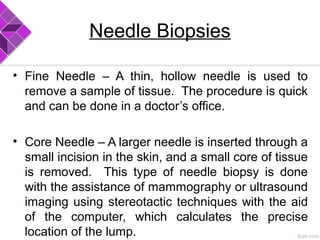 Needle Biopsies
• Fine Needle – A thin, hollow needle is used to
remove a sample of tissue. The procedure is quick
and can be done in a doctor’s office.
• Core Needle – A larger needle is inserted through a
small incision in the skin, and a small core of tissue
is removed. This type of needle biopsy is done
with the assistance of mammography or ultrasound
imaging using stereotactic techniques with the aid
of the computer, which calculates the precise
location of the lump.
 
