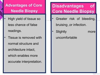 Advantages of Core
Needle Biopsy
• High yield of tissue so
less chance of false
readings.
• Tissue is removed with
normal structure and
architecture intact,
which enables more
accurate interpretation.
Disadvantages of
Core Needle Biopsy
• Greater risk of bleeding,
bruising ,or infection.
• Slightly more
uncomfortable
 
