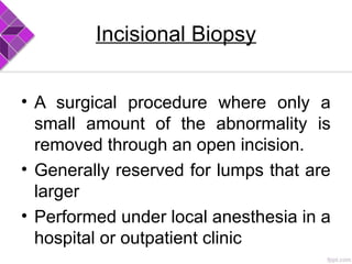Incisional Biopsy
• A surgical procedure where only a
small amount of the abnormality is
removed through an open incision.
• Generally reserved for lumps that are
larger
• Performed under local anesthesia in a
hospital or outpatient clinic
 