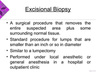 Excisional Biopsy
• A surgical procedure that removes the
entire suspected area plus some
surrounding normal tissue.
• Standard procedure for lumps that are
smaller than an inch or so in diameter
• Similar to a lumpectomy
• Performed under local anesthetic or
general anesthesia in a hospital or
outpatient clinic
 