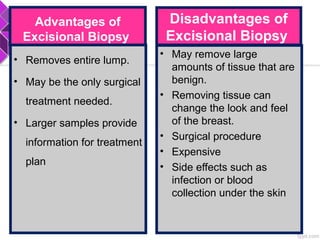 Advantages of
Excisional Biopsy
• Removes entire lump.
• May be the only surgical
treatment needed.
• Larger samples provide
information for treatment
plan
Disadvantages of
Excisional Biopsy
• May remove large
amounts of tissue that are
benign.
• Removing tissue can
change the look and feel
of the breast.
• Surgical procedure
• Expensive
• Side effects such as
infection or blood
collection under the skin
 