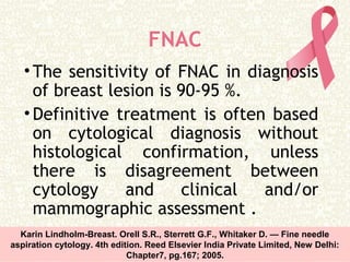 FNAC
•The sensitivity of FNAC in diagnosis
of breast lesion is 90-95 %.
•Definitive treatment is often based
on cytological diagnosis without
histological confirmation, unless
there is disagreement between
cytology and clinical and/or
mammographic assessment .
Karin Lindholm-Breast. Orell S.R., Sterrett G.F., Whitaker D. — Fine needle
aspiration cytology. 4th edition. Reed Elsevier India Private Limited, New Delhi:
Chapter7, pg.167; 2005.
 