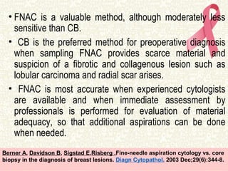 • FNAC is a valuable method, although moderately less
sensitive than CB.
• CB is the preferred method for preoperative diagnosis
when sampling FNAC provides scarce material and
suspicion of a fibrotic and collagenous lesion such as
lobular carcinoma and radial scar arises.
• FNAC is most accurate when experienced cytologists
are available and when immediate assessment by
professionals is performed for evaluation of material
adequacy, so that additional aspirations can be done
when needed.
Berner A, Davidson B, Sigstad E,Risberg .Fine-needle aspiration cytology vs. core
biopsy in the diagnosis of breast lesions. Diagn Cytopathol. 2003 Dec;29(6):344-8.
 