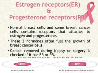 Estrogen receptors(ER)
&
Progesterone receptors(PR)
• Normal breast cells and some breast cancer
cells contains receptors that attaches to
estrogen and progesterone.
• These 2 hormones often fuel the growth of
breast cancer cells.
• Cancer removed during biopsy or surgery is
checked if it has ER or PR.
 