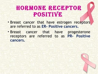 HORMONE RECEPTOR
POSITIVE
• Breast cancer that have estrogen receptors
are referred to as ER- Positive cancers.
• Breast cancer that have progesterone
receptors are referred to as PR- Positive
cancers.
 