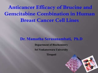 Dr. Mamatha Serasanambati, Ph.D
Department of Biochemistry
Sri Venkateswara University
Tirupati
Anticancer Efficacy of Brucine and
Gemcitabine Combination in Human
Breast Cancer Cell Lines
 