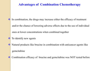  In combination, the drugs may increase either the efficacy of treatment
and/or the chance of lowering adverse effects due to the use of individual
ones at lower concentrations when combined together
 To identify new agents
 Natural products like brucine in combination with anticancer agents like
gemcitabine
 Combination efficacy of brucine and gemcitabine was NOT tested before
Advantages of Combination Chemotherapy
 