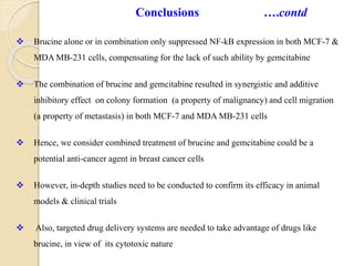  Brucine alone or in combination only suppressed NF-kB expression in both MCF-7 &
MDA MB-231 cells, compensating for the lack of such ability by gemcitabine
 The combination of brucine and gemcitabine resulted in synergistic and additive
inhibitory effect on colony formation (a property of malignancy) and cell migration
(a property of metastasis) in both MCF-7 and MDA MB-231 cells
 Hence, we consider combined treatment of brucine and gemcitabine could be a
potential anti-cancer agent in breast cancer cells
 However, in-depth studies need to be conducted to confirm its efficacy in animal
models & clinical trials
 Also, targeted drug delivery systems are needed to take advantage of drugs like
brucine, in view of its cytotoxic nature
Conclusions ….contd
 