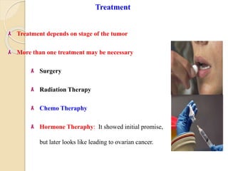 Treatment
Treatment depends on stage of the tumor
More than one treatment may be necessary
Surgery
Radiation Therapy
Chemo Theraphy
Hormone Theraphy: It showed initial promise,
but later looks like leading to ovarian cancer.
 