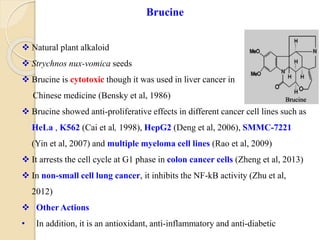  Natural plant alkaloid
 Strychnos nux-vomica seeds
 Brucine is cytotoxic though it was used in liver cancer in
Chinese medicine (Bensky et al, 1986)
 Brucine showed anti-proliferative effects in different cancer cell lines such as
HeLa , K562 (Cai et al, 1998), HepG2 (Deng et al, 2006), SMMC-7221
(Yin et al, 2007) and multiple myeloma cell lines (Rao et al, 2009)
 It arrests the cell cycle at G1 phase in colon cancer cells (Zheng et al, 2013)
 In non-small cell lung cancer, it inhibits the NF-kB activity (Zhu et al,
2012)
 Other Actions
• In addition, it is an antioxidant, anti-inflammatory and anti-diabetic
Brucine
 