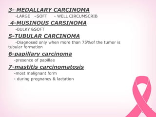 3- MEDALLARY CARCINOMA
-LARGE –SOFT - WELL CIRCUMSCRIB
4-MUSINOUS CARSINOMA
-BULKY &SOFT
5-TUBULAR CARCINOMA
-Diagnosed only when more than 75%of the tumor is
tubular formation
6-papillary carcinoma
-presence of papillae
7-mastitis carcinomatosis
-most malignant form
- during pregnancy & lactation
 